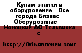 Купим станки и оборудование - Все города Бизнес » Оборудование   . Ненецкий АО,Тельвиска с.
